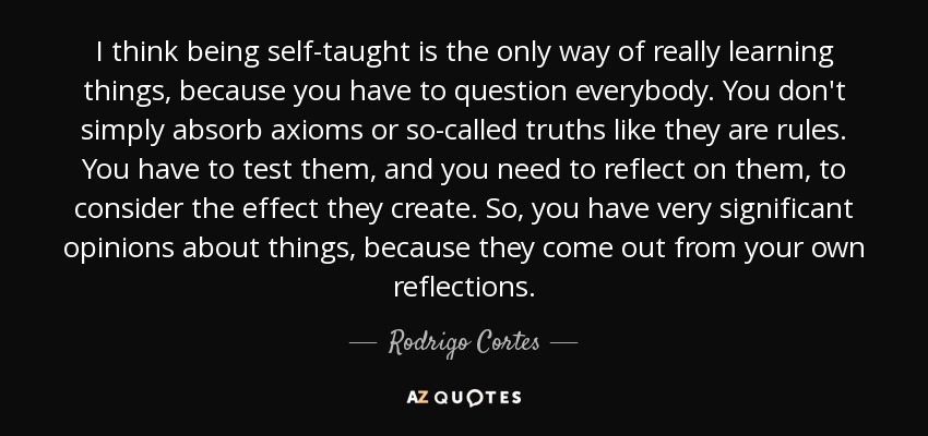 I think being self-taught is the only way of really learning things, because you have to question everybody. You don't simply absorb axioms or so-called truths like they are rules. You have to test them, and you need to reflect on them, to consider the effect they create. So, you have very significant opinions about things, because they come out from your own reflections. - Rodrigo Cortes