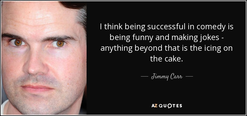 I think being successful in comedy is being funny and making jokes - anything beyond that is the icing on the cake. - Jimmy Carr