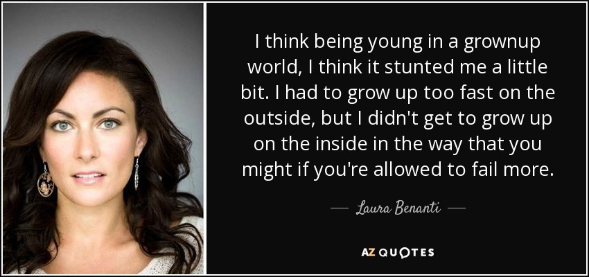 I think being young in a grownup world, I think it stunted me a little bit. I had to grow up too fast on the outside, but I didn't get to grow up on the inside in the way that you might if you're allowed to fail more. - Laura Benanti