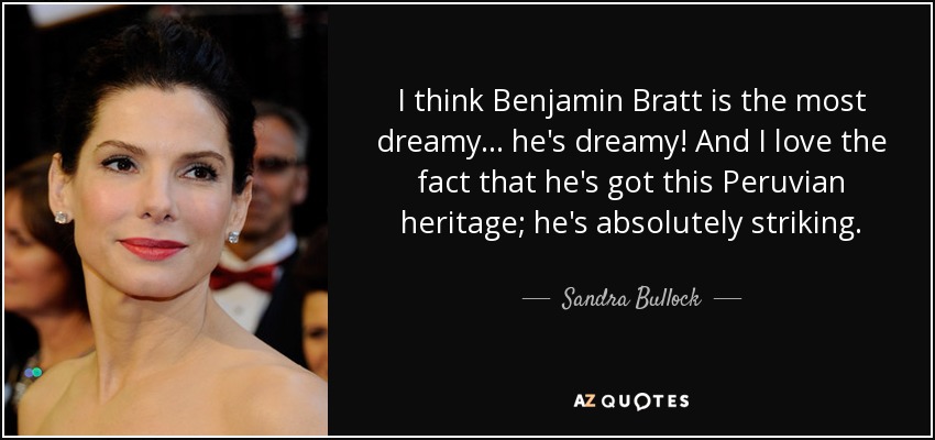 I think Benjamin Bratt is the most dreamy... he's dreamy! And I love the fact that he's got this Peruvian heritage; he's absolutely striking. - Sandra Bullock