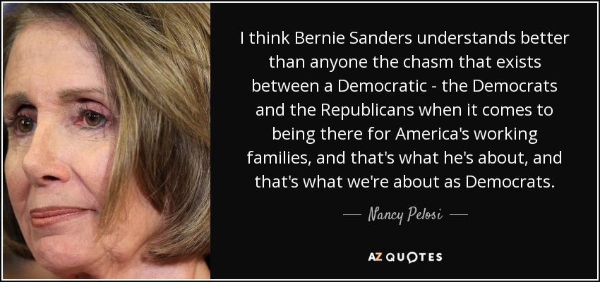 I think Bernie Sanders understands better than anyone the chasm that exists between a Democratic - the Democrats and the Republicans when it comes to being there for America's working families, and that's what he's about, and that's what we're about as Democrats. - Nancy Pelosi