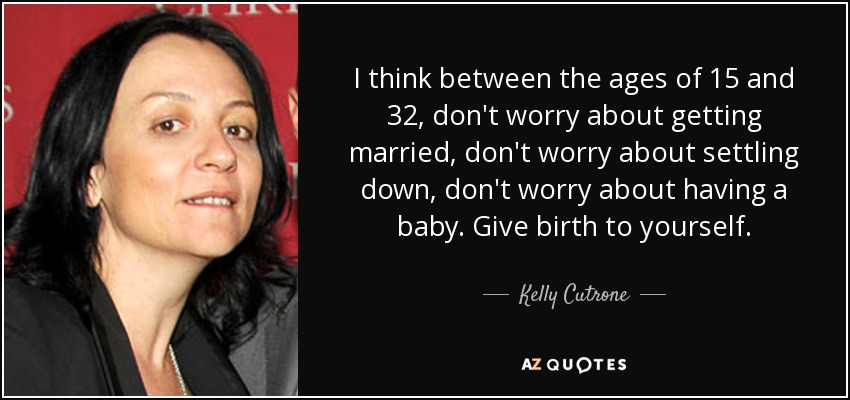 I think between the ages of 15 and 32, don't worry about getting married, don't worry about settling down, don't worry about having a baby. Give birth to yourself. - Kelly Cutrone