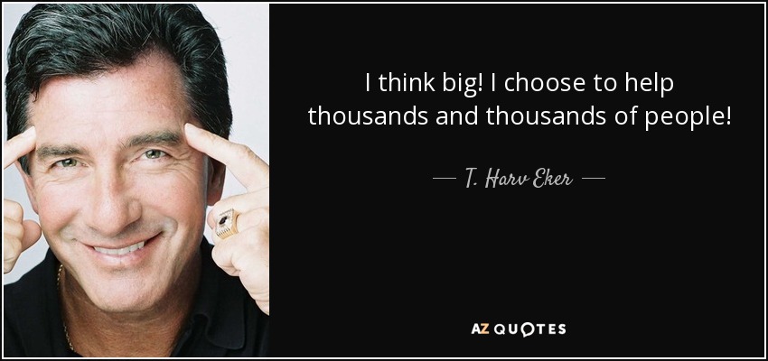 I think big! I choose to help thousands and thousands of people! - T. Harv Eker