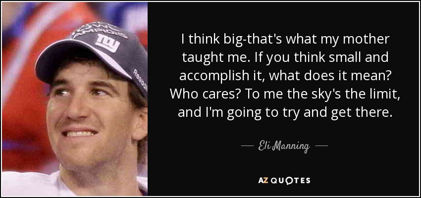 I think big-that's what my mother taught me. If you think small and accomplish it, what does it mean? Who cares? To me the sky's the limit, and I'm going to try and get there. - Eli Manning