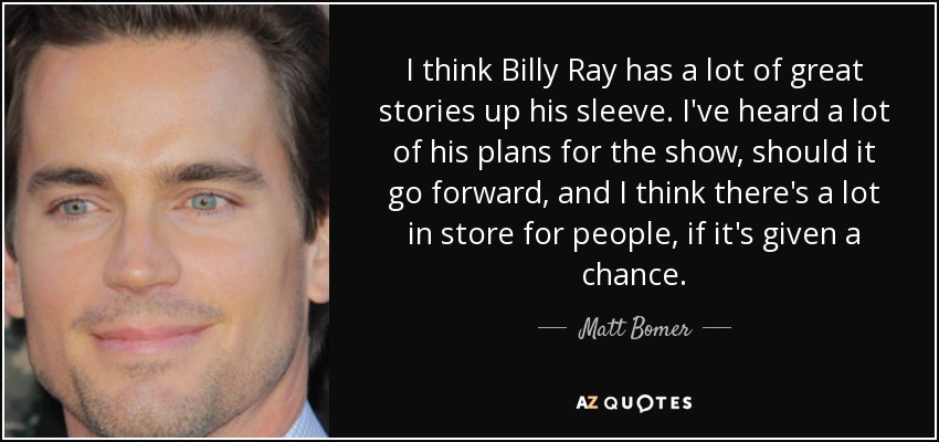 I think Billy Ray has a lot of great stories up his sleeve. I've heard a lot of his plans for the show, should it go forward, and I think there's a lot in store for people, if it's given a chance. - Matt Bomer