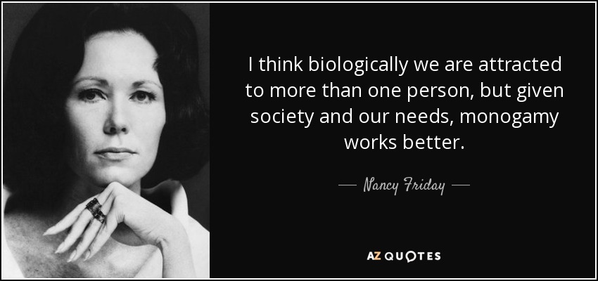 I think biologically we are attracted to more than one person, but given society and our needs, monogamy works better. - Nancy Friday