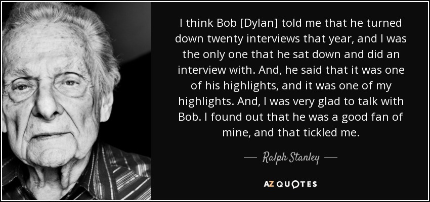 I think Bob [Dylan] told me that he turned down twenty interviews that year, and I was the only one that he sat down and did an interview with. And, he said that it was one of his highlights, and it was one of my highlights. And, I was very glad to talk with Bob. I found out that he was a good fan of mine, and that tickled me. - Ralph Stanley