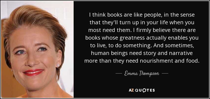 I think books are like people, in the sense that they'll turn up in your life when you most need them. I firmly believe there are books whose greatness actually enables you to live, to do something. And sometimes, human beings need story and narrative more than they need nourishment and food. - Emma Thompson