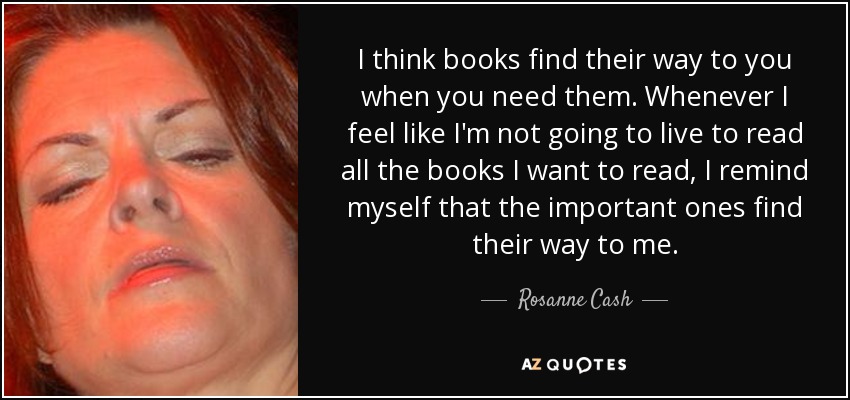 I think books find their way to you when you need them. Whenever I feel like I'm not going to live to read all the books I want to read, I remind myself that the important ones find their way to me. - Rosanne Cash