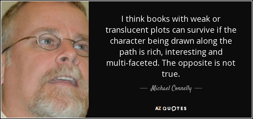 I think books with weak or translucent plots can survive if the character being drawn along the path is rich, interesting and multi-faceted. The opposite is not true. - Michael Connelly