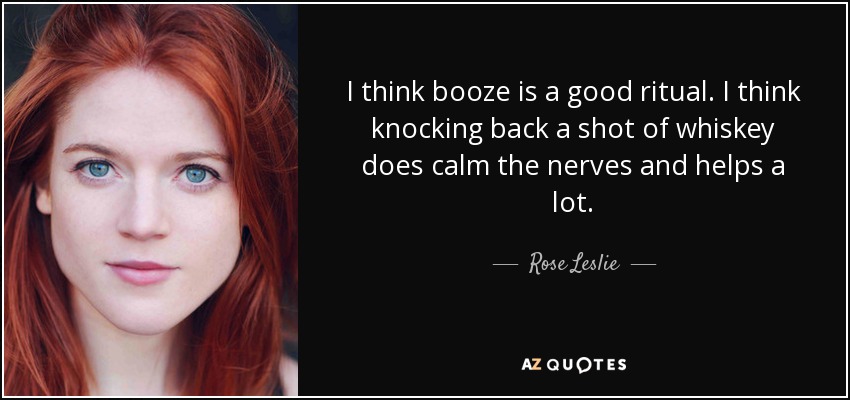 I think booze is a good ritual. I think knocking back a shot of whiskey does calm the nerves and helps a lot. - Rose Leslie