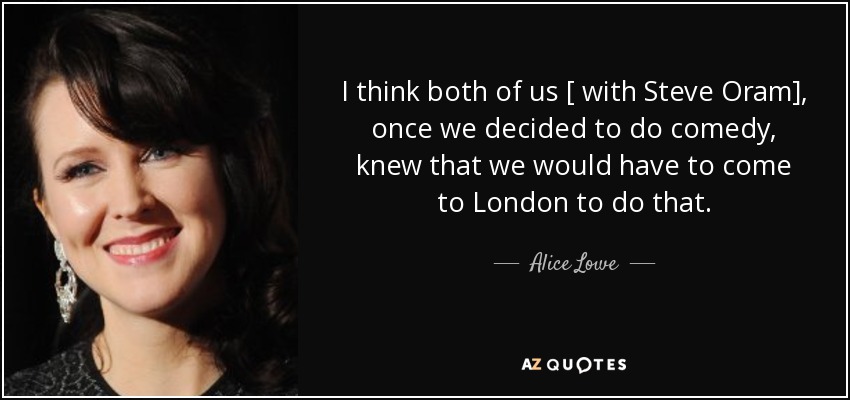 I think both of us [ with Steve Oram], once we decided to do comedy, knew that we would have to come to London to do that. - Alice Lowe