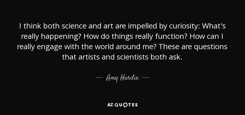 I think both science and art are impelled by curiosity: What's really happening? How do things really function? How can I really engage with the world around me? These are questions that artists and scientists both ask. - Amy Hardie