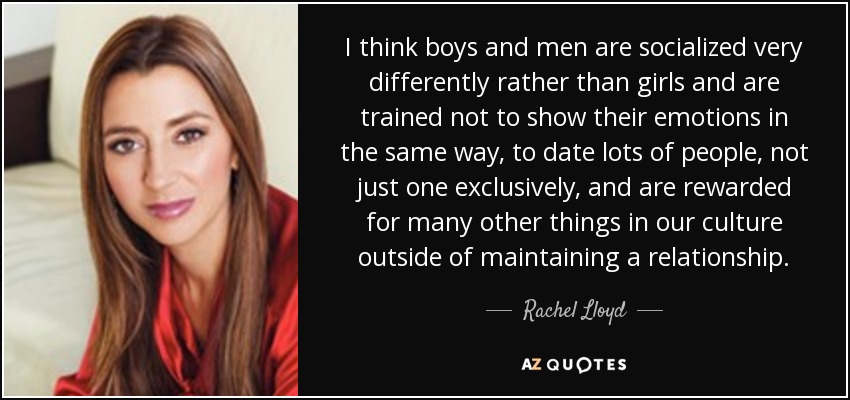 I think boys and men are socialized very differently rather than girls and are trained not to show their emotions in the same way, to date lots of people, not just one exclusively, and are rewarded for many other things in our culture outside of maintaining a relationship. - Rachel Lloyd