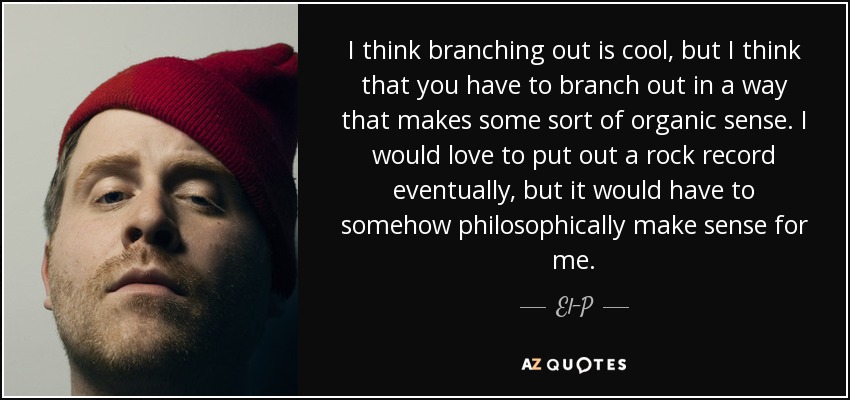 I think branching out is cool, but I think that you have to branch out in a way that makes some sort of organic sense. I would love to put out a rock record eventually, but it would have to somehow philosophically make sense for me. - El-P