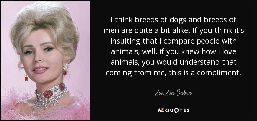 I think breeds of dogs and breeds of men are quite a bit alike. If you think it’s insulting that I compare people with animals, well, if you knew how I love animals, you would understand that coming from me, this is a compliment. - Zsa Zsa Gabor