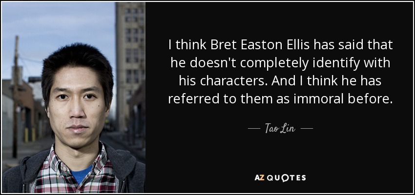 I think Bret Easton Ellis has said that he doesn't completely identify with his characters. And I think he has referred to them as immoral before. - Tao Lin