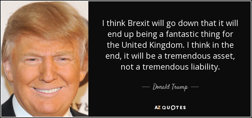 I think Brexit will go down that it will end up being a fantastic thing for the United Kingdom. I think in the end, it will be a tremendous asset, not a tremendous liability. - Donald Trump