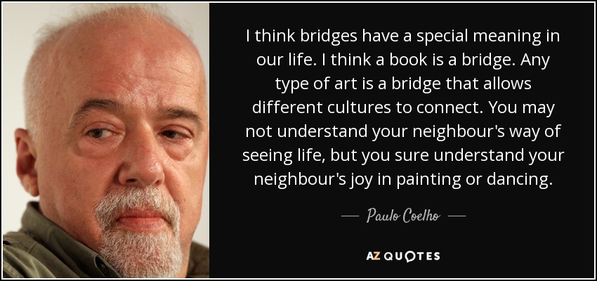 I think bridges have a special meaning in our life. I think a book is a bridge. Any type of art is a bridge that allows different cultures to connect. You may not understand your neighbour's way of seeing life, but you sure understand your neighbour's joy in painting or dancing. - Paulo Coelho
