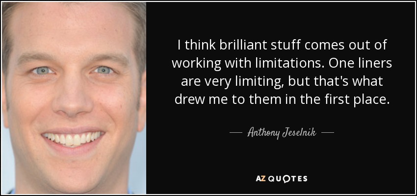 I think brilliant stuff comes out of working with limitations. One liners are very limiting, but that's what drew me to them in the first place. - Anthony Jeselnik