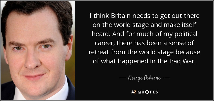 I think Britain needs to get out there on the world stage and make itself heard. And for much of my political career, there has been a sense of retreat from the world stage because of what happened in the Iraq War. - George Osborne