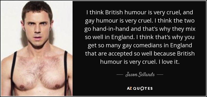 I think British humour is very cruel, and gay humour is very cruel. I think the two go hand-in-hand and that's why they mix so well in England. I think that's why you get so many gay comedians in England that are accepted so well because British humour is very cruel. I love it. - Jason Sellards