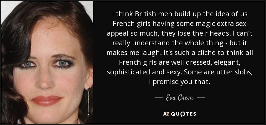 I think British men build up the idea of us French girls having some magic extra sex appeal so much, they lose their heads. I can't really understand the whole thing - but it makes me laugh. It's such a cliche to think all French girls are well dressed, elegant, sophisticated and sexy. Some are utter slobs, I promise you that. - Eva Green