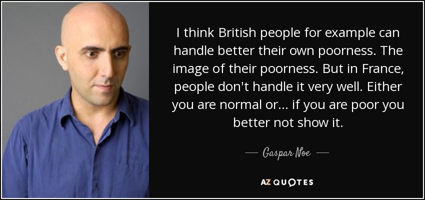 I think British people for example can handle better their own poorness. The image of their poorness. But in France, people don't handle it very well. Either you are normal or ... if you are poor you better not show it. - Gaspar Noe