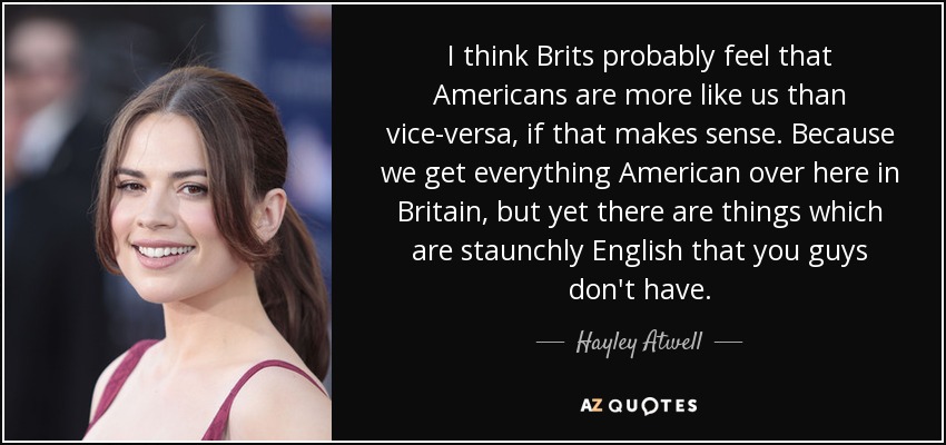 I think Brits probably feel that Americans are more like us than vice-versa, if that makes sense. Because we get everything American over here in Britain, but yet there are things which are staunchly English that you guys don't have. - Hayley Atwell