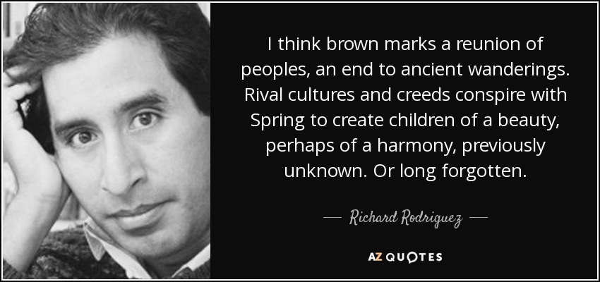I think brown marks a reunion of peoples, an end to ancient wanderings. Rival cultures and creeds conspire with Spring to create children of a beauty, perhaps of a harmony, previously unknown. Or long forgotten. - Richard Rodriguez