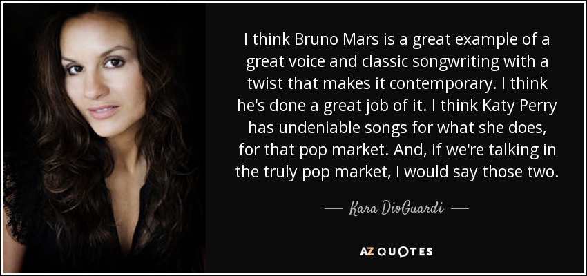 I think Bruno Mars is a great example of a great voice and classic songwriting with a twist that makes it contemporary. I think he's done a great job of it. I think Katy Perry has undeniable songs for what she does, for that pop market. And, if we're talking in the truly pop market, I would say those two. - Kara DioGuardi
