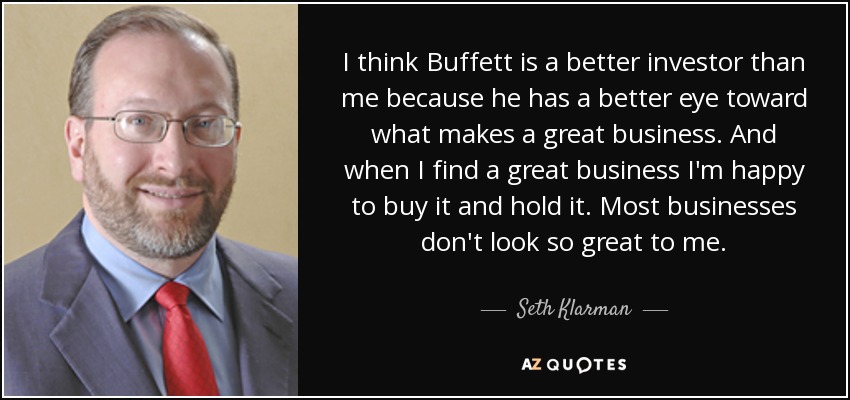 I think Buffett is a better investor than me because he has a better eye toward what makes a great business. And when I find a great business I'm happy to buy it and hold it. Most businesses don't look so great to me. - Seth Klarman