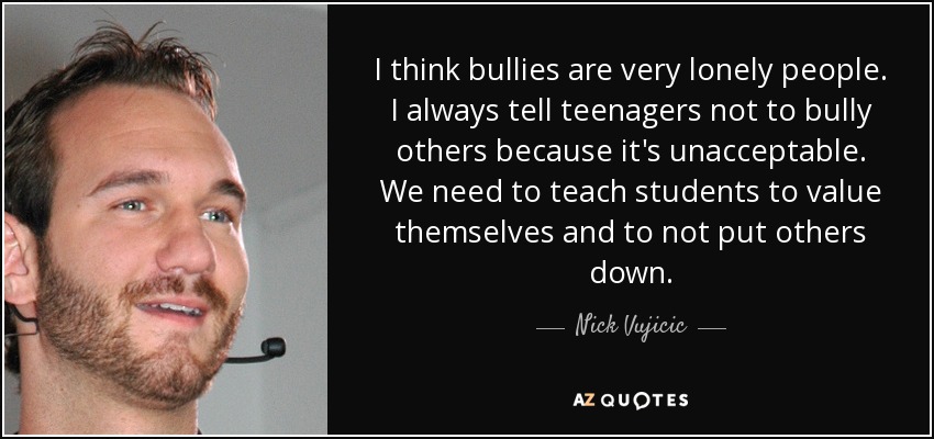 I think bullies are very lonely people. I always tell teenagers not to bully others because it's unacceptable. We need to teach students to value themselves and to not put others down. - Nick Vujicic