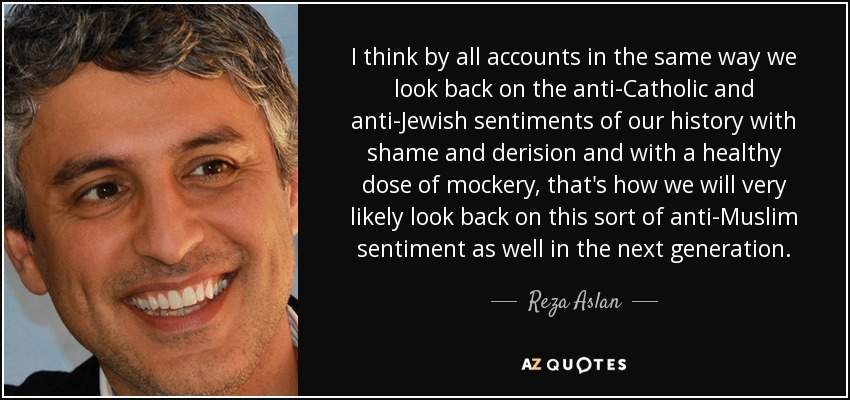 I think by all accounts in the same way we look back on the anti-Catholic and anti-Jewish sentiments of our history with shame and derision and with a healthy dose of mockery, that's how we will very likely look back on this sort of anti-Muslim sentiment as well in the next generation. - Reza Aslan