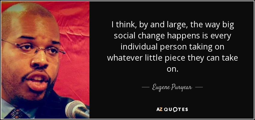 I think, by and large, the way big social change happens is every individual person taking on whatever little piece they can take on. - Eugene Puryear