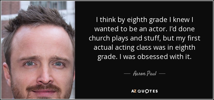 I think by eighth grade I knew I wanted to be an actor. I'd done church plays and stuff, but my first actual acting class was in eighth grade. I was obsessed with it. - Aaron Paul