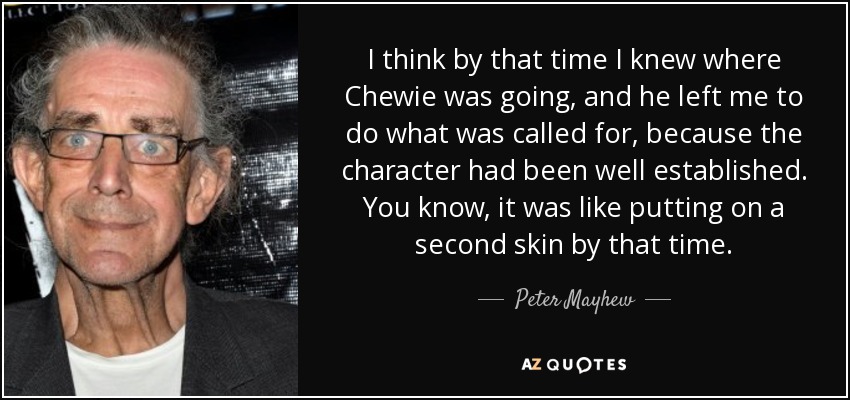 I think by that time I knew where Chewie was going, and he left me to do what was called for, because the character had been well established. You know, it was like putting on a second skin by that time. - Peter Mayhew