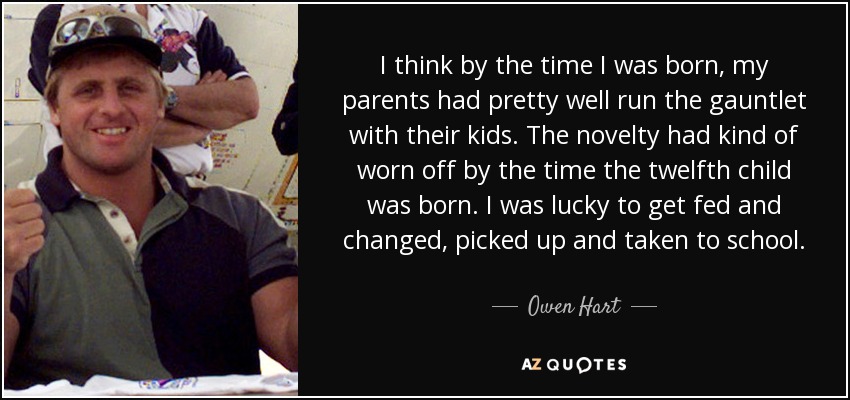 I think by the time I was born, my parents had pretty well run the gauntlet with their kids. The novelty had kind of worn off by the time the twelfth child was born. I was lucky to get fed and changed, picked up and taken to school. - Owen Hart