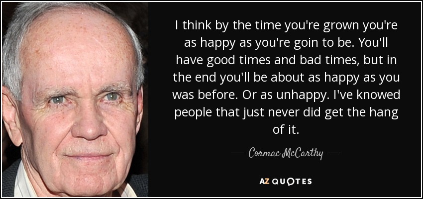 I think by the time you're grown you're as happy as you're goin to be. You'll have good times and bad times, but in the end you'll be about as happy as you was before. Or as unhappy. I've knowed people that just never did get the hang of it. - Cormac McCarthy