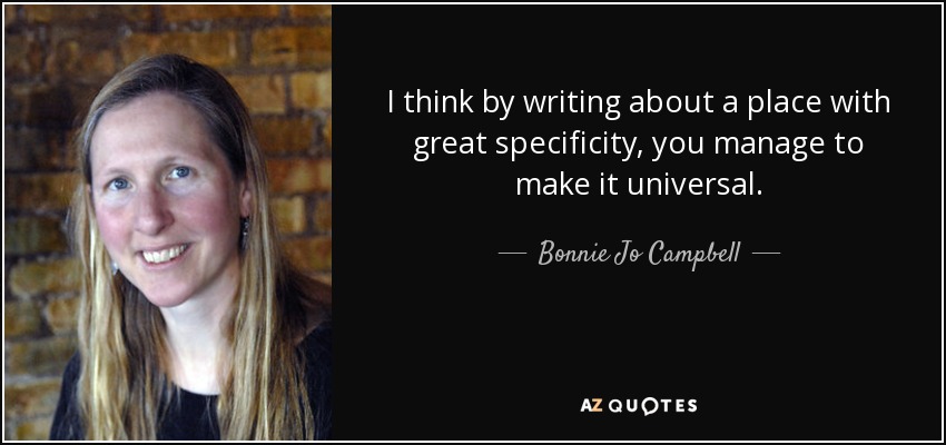 I think by writing about a place with great specificity, you manage to make it universal. - Bonnie Jo Campbell