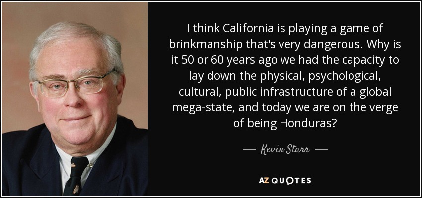 I think California is playing a game of brinkmanship that's very dangerous. Why is it 50 or 60 years ago we had the capacity to lay down the physical, psychological, cultural, public infrastructure of a global mega-state, and today we are on the verge of being Honduras? - Kevin Starr