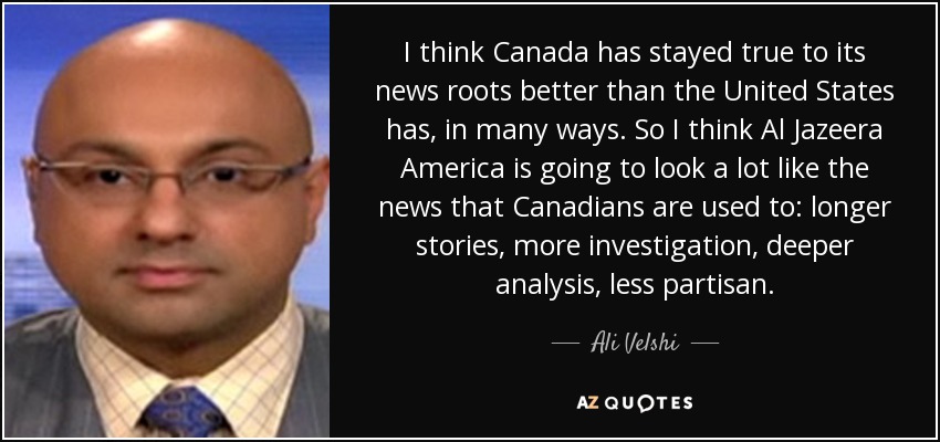I think Canada has stayed true to its news roots better than the United States has, in many ways. So I think Al Jazeera America is going to look a lot like the news that Canadians are used to: longer stories, more investigation, deeper analysis, less partisan. - Ali Velshi