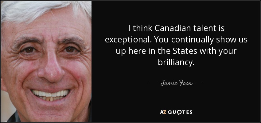 I think Canadian talent is exceptional. You continually show us up here in the States with your brilliancy. - Jamie Farr