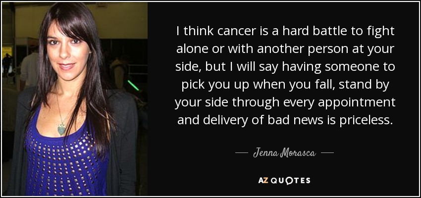 I think cancer is a hard battle to fight alone or with another person at your side, but I will say having someone to pick you up when you fall, stand by your side through every appointment and delivery of bad news is priceless. - Jenna Morasca