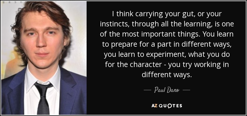 I think carrying your gut, or your instincts, through all the learning, is one of the most important things. You learn to prepare for a part in different ways, you learn to experiment, what you do for the character - you try working in different ways. - Paul Dano