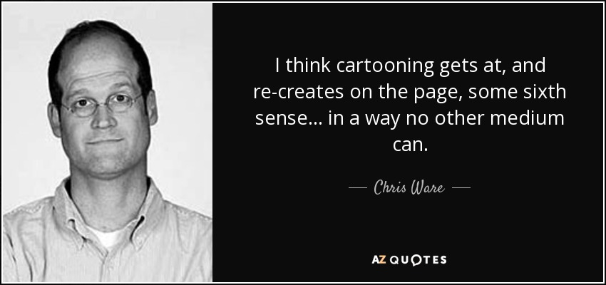 I think cartooning gets at, and re-creates on the page, some sixth sense ... in a way no other medium can. - Chris Ware