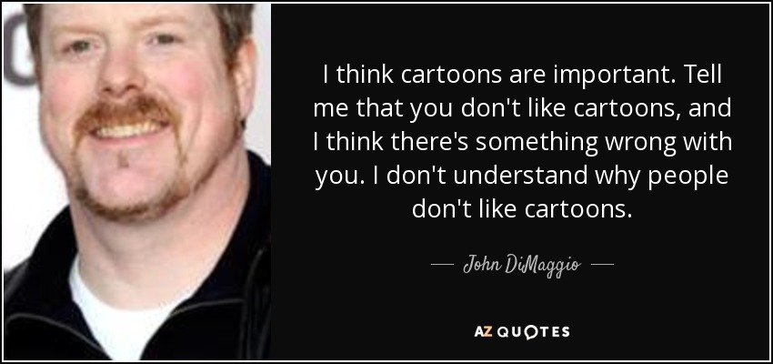 I think cartoons are important. Tell me that you don't like cartoons, and I think there's something wrong with you. I don't understand why people don't like cartoons. - John DiMaggio