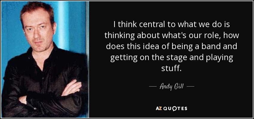 I think central to what we do is thinking about what's our role, how does this idea of being a band and getting on the stage and playing stuff. - Andy Gill