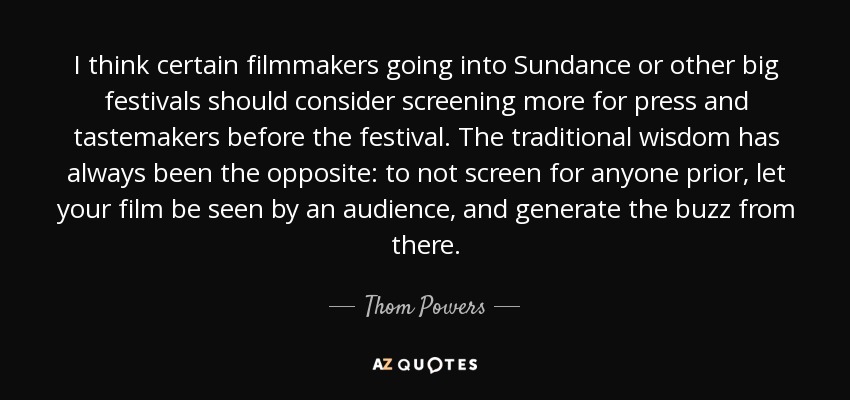 I think certain filmmakers going into Sundance or other big festivals should consider screening more for press and tastemakers before the festival. The traditional wisdom has always been the opposite: to not screen for anyone prior, let your film be seen by an audience, and generate the buzz from there. - Thom Powers