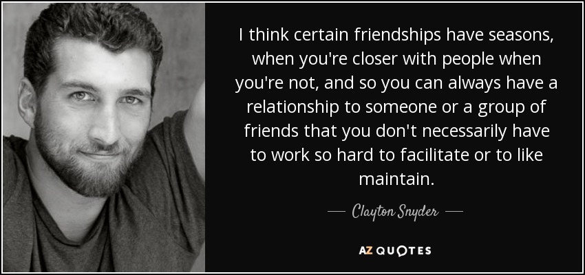 I think certain friendships have seasons, when you're closer with people when you're not, and so you can always have a relationship to someone or a group of friends that you don't necessarily have to work so hard to facilitate or to like maintain. - Clayton Snyder